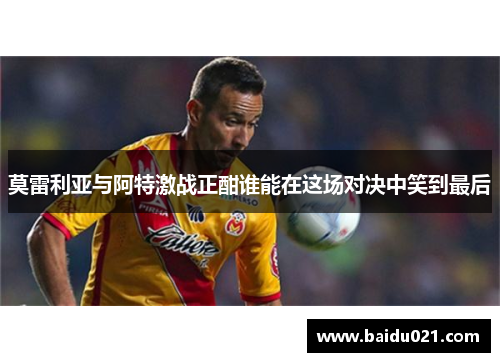 莫雷利亚与阿特激战正酣谁能在这场对决中笑到最后